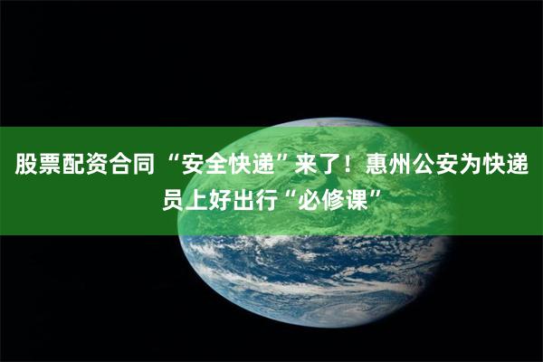 股票配资合同 “安全快递”来了！惠州公安为快递员上好出行“必修课”