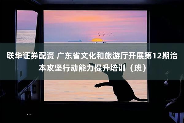 联华证券配资 广东省文化和旅游厅开展第12期治本攻坚行动能力提升培训（班）