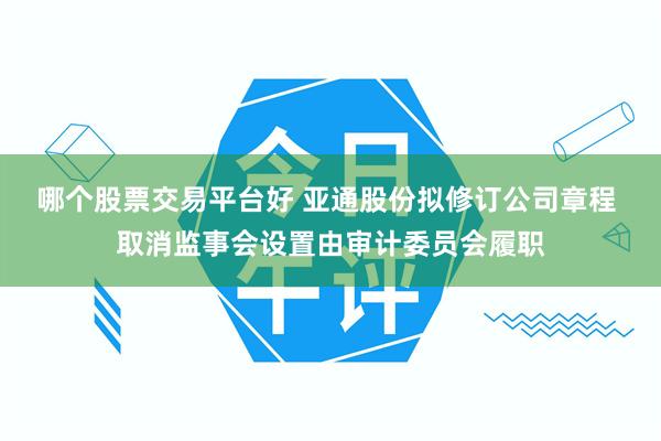 哪个股票交易平台好 亚通股份拟修订公司章程 取消监事会设置由审计委员会履职