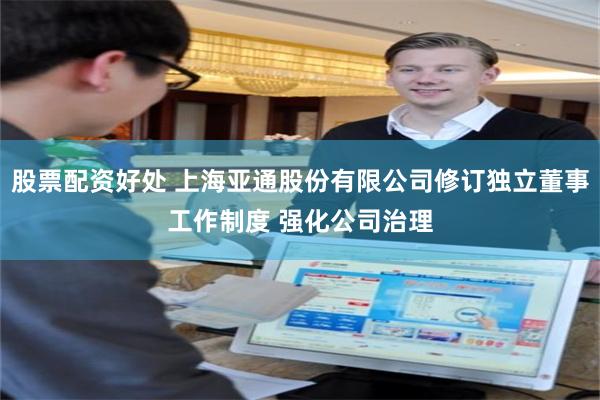 股票配资好处 上海亚通股份有限公司修订独立董事工作制度 强化公司治理
