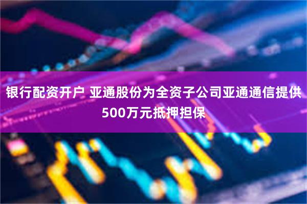 银行配资开户 亚通股份为全资子公司亚通通信提供500万元抵押担保