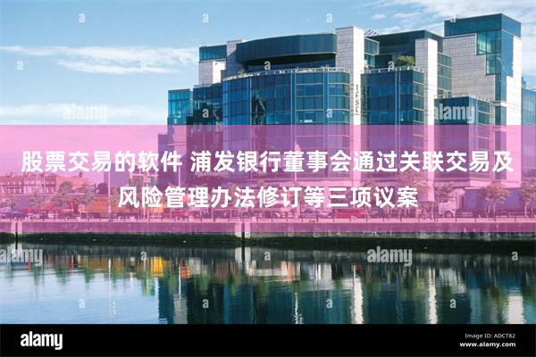 股票交易的软件 浦发银行董事会通过关联交易及风险管理办法修订等三项议案