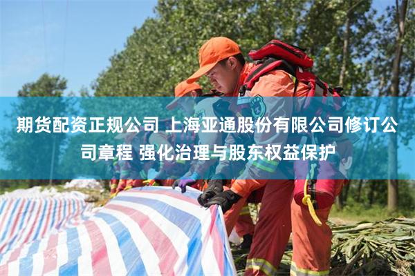 期货配资正规公司 上海亚通股份有限公司修订公司章程 强化治理与股东权益保护