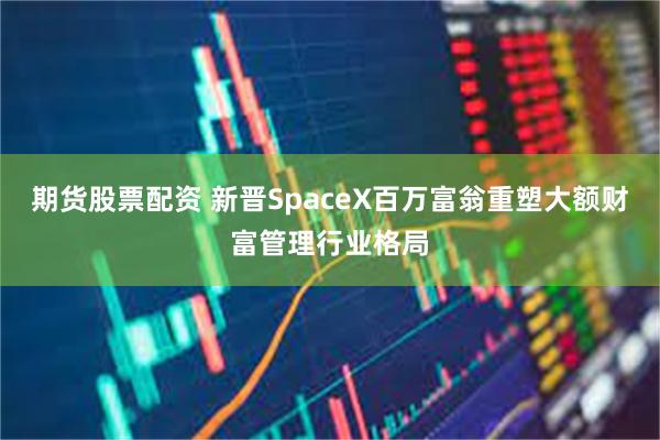 期货股票配资 新晋SpaceX百万富翁重塑大额财富管理行业格局