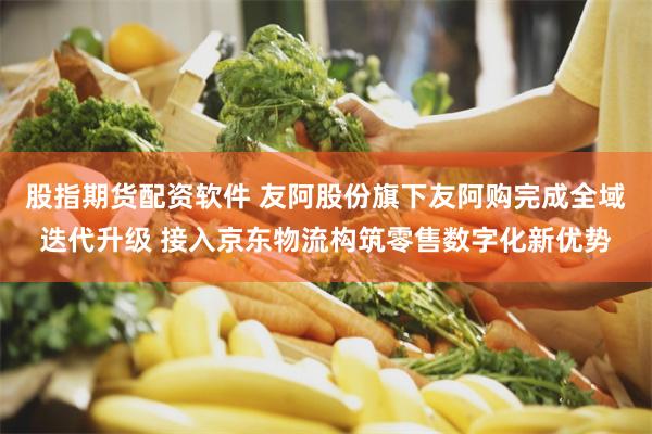 股指期货配资软件 友阿股份旗下友阿购完成全域迭代升级 接入京东物流构筑零售数字化新优势