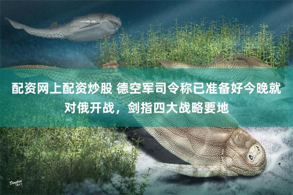 配资网上配资炒股 德空军司令称已准备好今晚就对俄开战,剑指四大战略要地