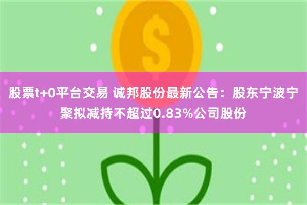股票t+0平台交易 诚邦股份最新公告：股东宁波宁聚拟减持不超过0.83%公司股份