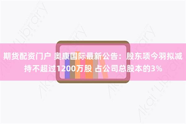 期货配资门户 奥康国际最新公告：股东项今羽拟减持不超过1200万股 占公司总股本的3%
