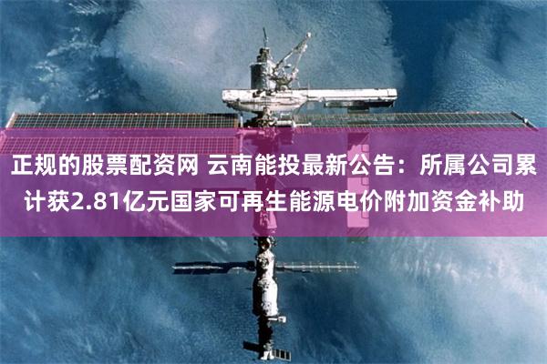 正规的股票配资网 云南能投最新公告：所属公司累计获2.81亿元国家可再生能源电价附加资金补助