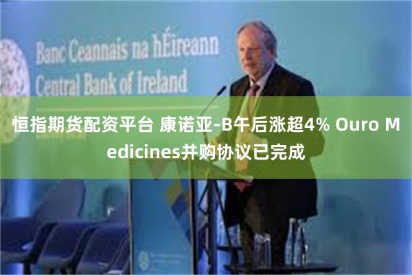 恒指期货配资平台 康诺亚-B午后涨超4% Ouro Medicines并购协议已完成