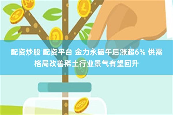 配资炒股 配资平台 金力永磁午后涨超6% 供需格局改善稀土行业景气有望回升