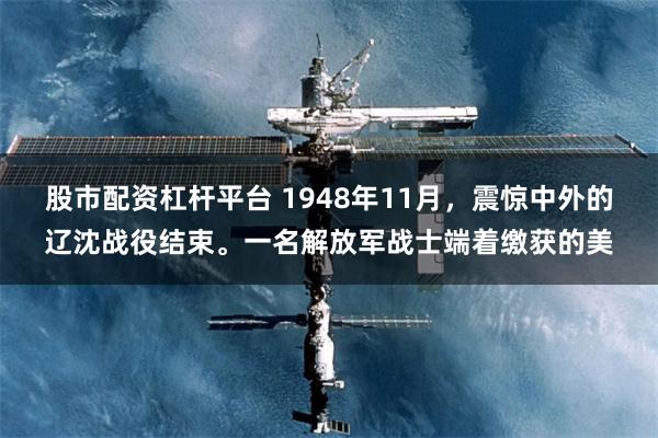 股市配资杠杆平台 1948年11月，震惊中外的辽沈战役结束。一名解放军战士端着缴获的美