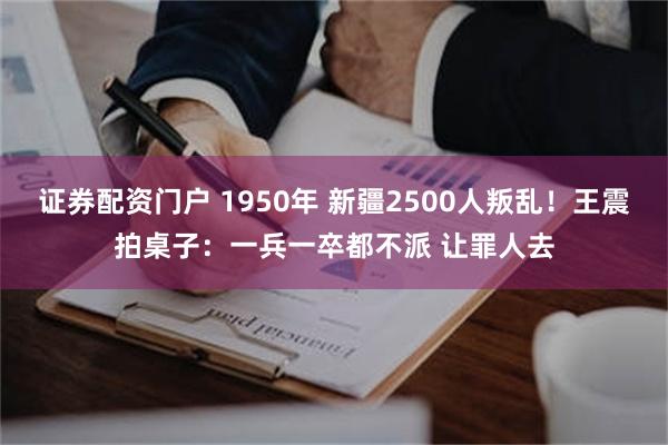 证券配资门户 1950年 新疆2500人叛乱！王震拍桌子：一兵一卒都不派 让罪人去