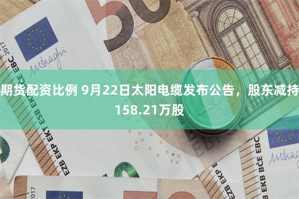 期货配资比例 9月22日太阳电缆发布公告，股东减持158.21万股