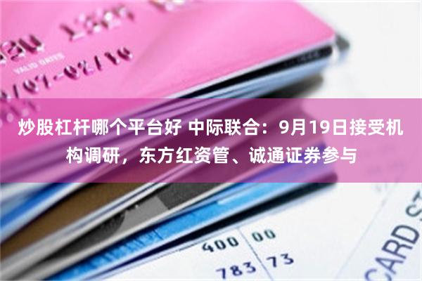 炒股杠杆哪个平台好 中际联合：9月19日接受机构调研，东方红资管、诚通证券参与