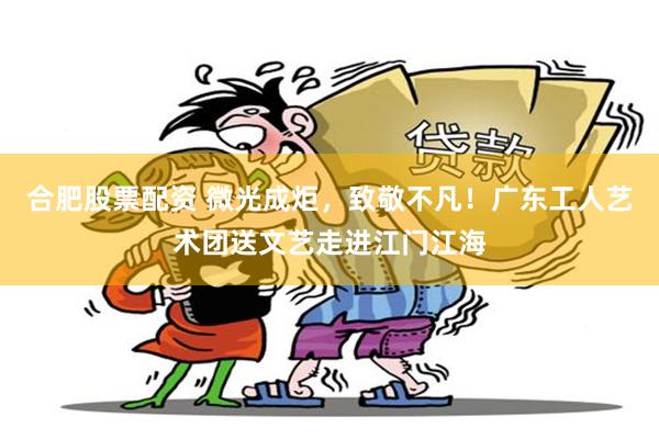 合肥股票配资 微光成炬，致敬不凡！广东工人艺术团送文艺走进江门江海