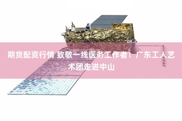 期货配资行情 致敬一线医务工作者！广东工人艺术团走进中山