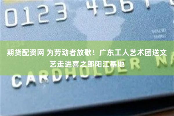 期货配资网 为劳动者放歌！广东工人艺术团送文艺走进喜之郎阳江基地