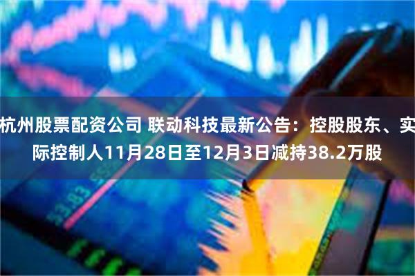 杭州股票配资公司 联动科技最新公告：控股股东、实际控制人11月28日至12月3日减持38.2万股