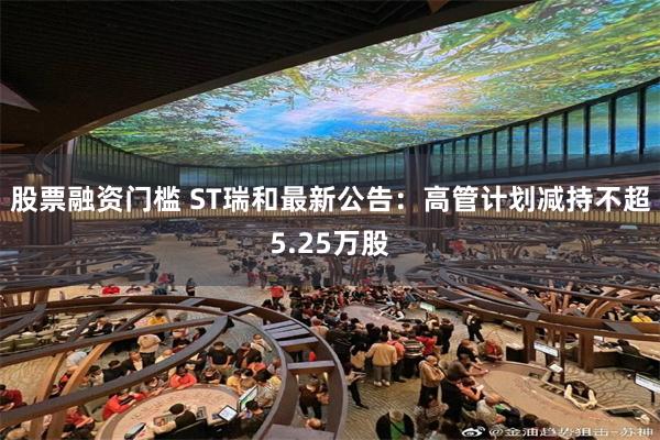 股票融资门槛 ST瑞和最新公告：高管计划减持不超5.25万股