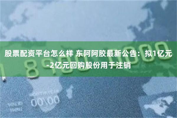 股票配资平台怎么样 东阿阿胶最新公告：拟1亿元-2亿元回购股份用于注销