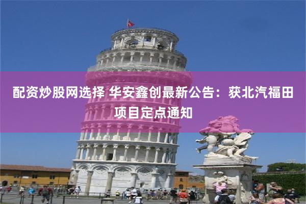 配资炒股网选择 华安鑫创最新公告：获北汽福田项目定点通知