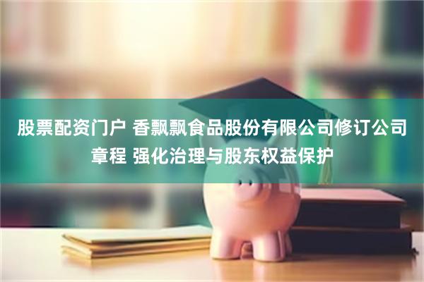 股票配资门户 香飘飘食品股份有限公司修订公司章程 强化治理与股东权益保护