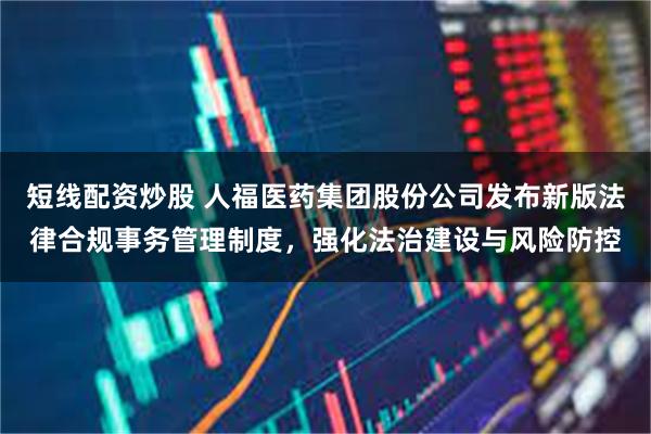 短线配资炒股 人福医药集团股份公司发布新版法律合规事务管理制度，强化法治建设与风险防控