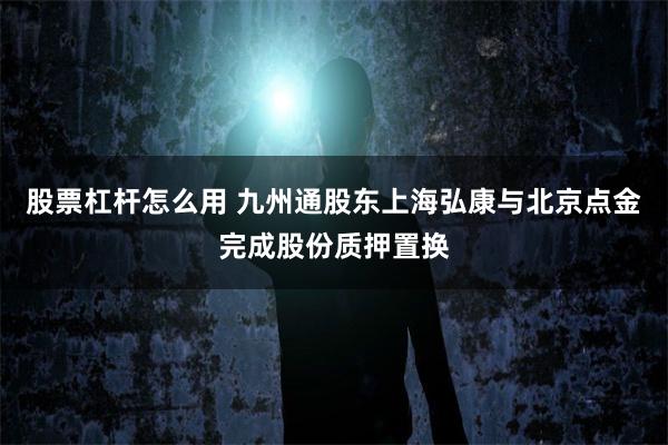 股票杠杆怎么用 九州通股东上海弘康与北京点金完成股份质押置换