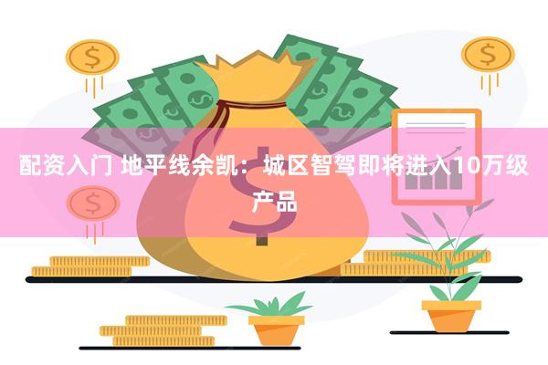 配资入门 地平线余凯：城区智驾即将进入10万级产品