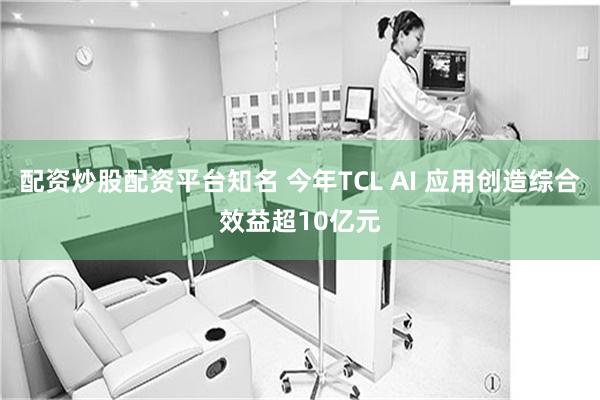 配资炒股配资平台知名 今年TCL AI 应用创造综合效益超10亿元