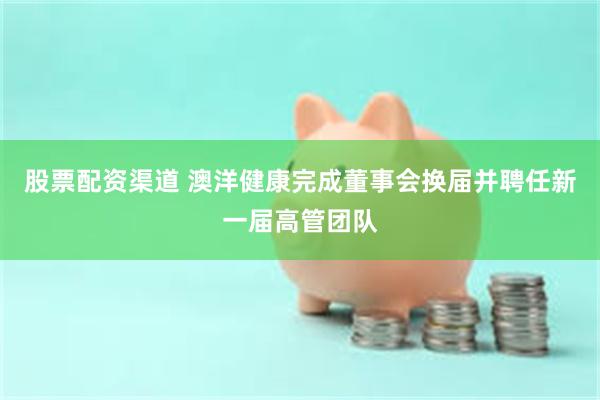 股票配资渠道 澳洋健康完成董事会换届并聘任新一届高管团队