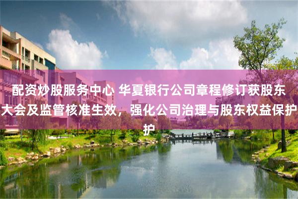 配资炒股服务中心 华夏银行公司章程修订获股东大会及监管核准生效，强化公司治理与股东权益保护