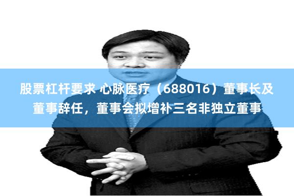 股票杠杆要求 心脉医疗(688016)董事长及董事辞任,董事会拟增补三名非独立董事