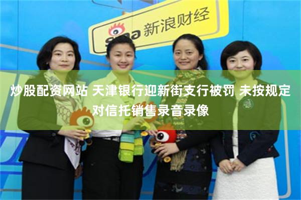 炒股配资网站 天津银行迎新街支行被罚 未按规定对信托销售录音录像