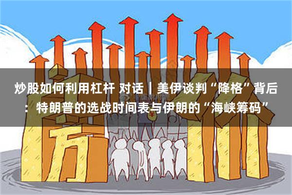 炒股如何利用杠杆 对话｜美伊谈判“降格”背后：特朗普的选战时间表与伊朗的“海峡筹码”
