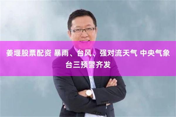 姜堰股票配资 暴雨、台风、强对流天气 中央气象台三预警齐发
