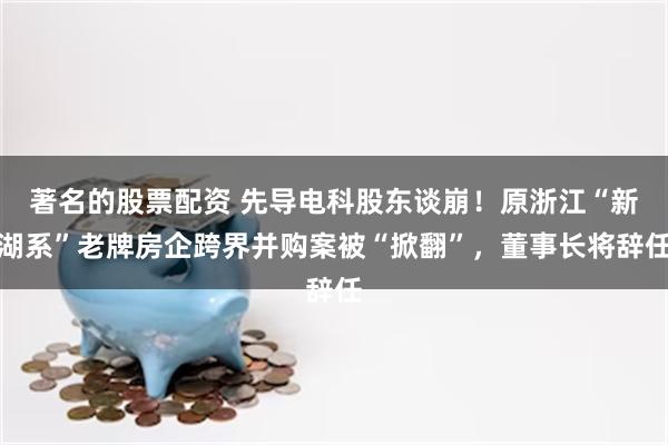 著名的股票配资 先导电科股东谈崩！原浙江“新湖系”老牌房企跨界并购案被“掀翻”，董事长将辞任