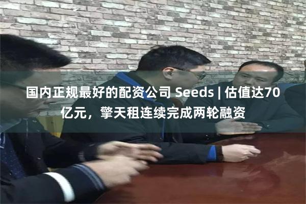 国内正规最好的配资公司 Seeds | 估值达70亿元，擎天租连续完成两轮融资