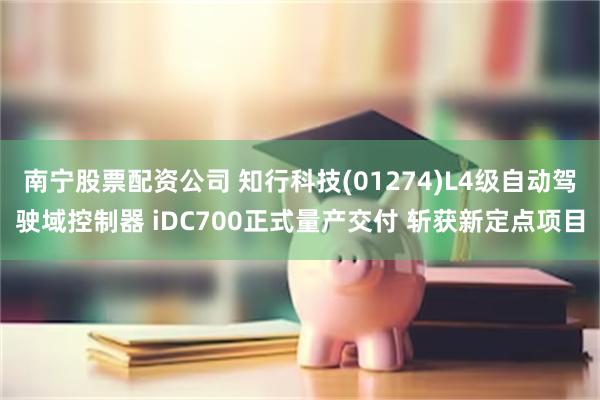 南宁股票配资公司 知行科技(01274)L4级自动驾驶域控制器 iDC700正式量产交付 斩获新定点项目
