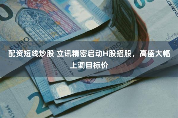 配资短线炒股 立讯精密启动H股招股，高盛大幅上调目标价