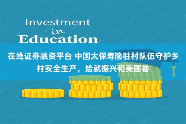 在线证劵融资平台 中国太保寿险驻村队伍守护乡村安全生产，绘就振兴和美画卷