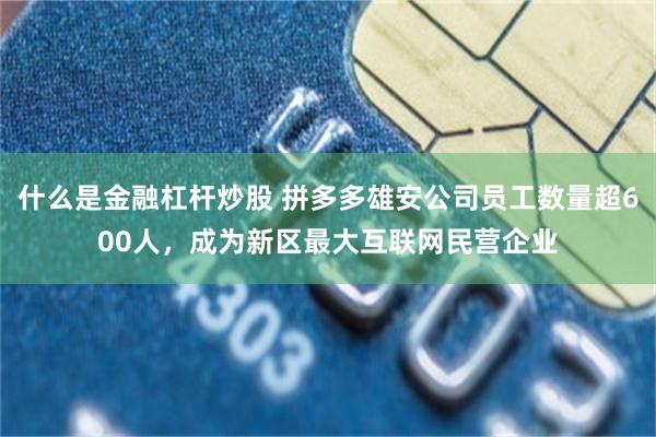什么是金融杠杆炒股 拼多多雄安公司员工数量超600人,成为新区最大互联网民营企业