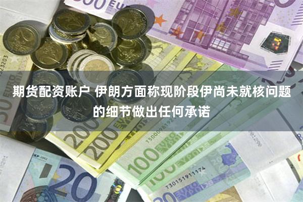 期货配资账户 伊朗方面称现阶段伊尚未就核问题的细节做出任何承诺