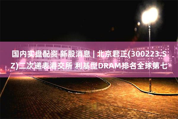国内实盘配资 新股消息 | 北京君正(300223.SZ)二次递表港交所 利基型DRAM排名全球第七