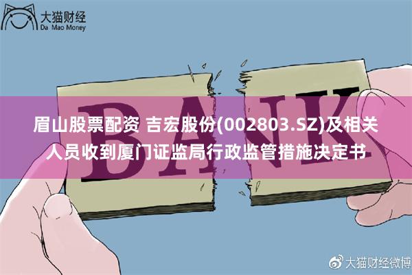 眉山股票配资 吉宏股份(002803.SZ)及相关人员收到厦门证监局行政监管措施决定书