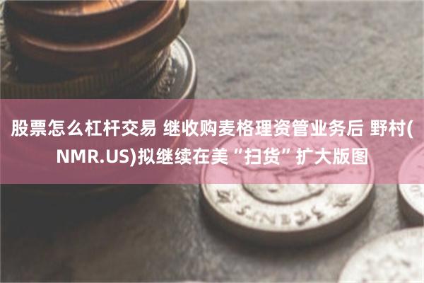 股票怎么杠杆交易 继收购麦格理资管业务后 野村(NMR.US)拟继续在美“扫货”扩大版图