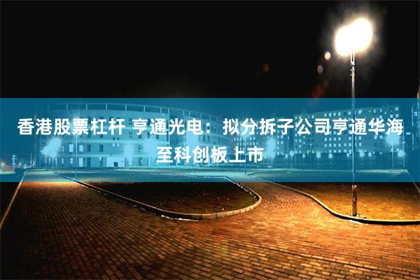 香港股票杠杆 亨通光电：拟分拆子公司亨通华海至科创板上市