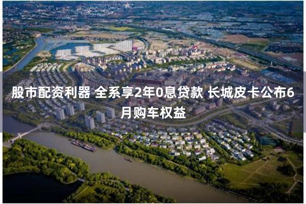 股市配资利器 全系享2年0息贷款 长城皮卡公布6月购车权益