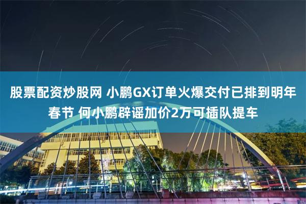 股票配资炒股网 小鹏GX订单火爆交付已排到明年春节 何小鹏辟谣加价2万可插队提车